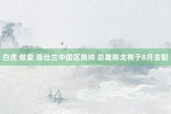 白虎 做爱 菲仕兰中国区换帅 总裁陈戈将于8月去职