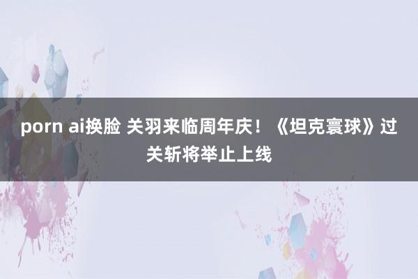 porn ai换脸 关羽来临周年庆！《坦克寰球》过关斩将举止上线