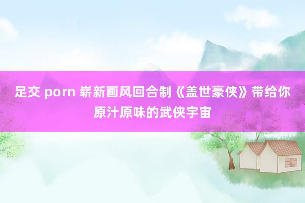 足交 porn 崭新画风回合制《盖世豪侠》带给你原汁原味的武侠宇宙
