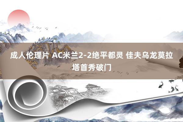 成人伦理片 AC米兰2-2绝平都灵 佳夫乌龙莫拉塔首秀破门