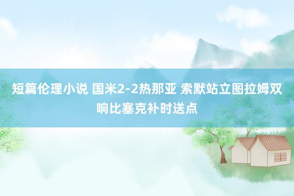 短篇伦理小说 国米2-2热那亚 索默站立图拉姆双响比塞克补时送点