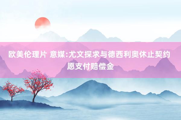 欧美伦理片 意媒:尤文探求与德西利奥休止契约 愿支付赔偿金