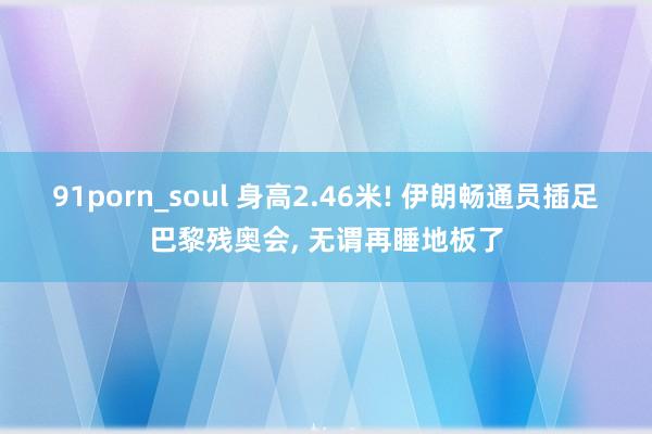 91porn_soul 身高2.46米! 伊朗畅通员插足巴黎残奥会， 无谓再睡地板了