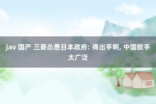 jav 国产 三菱怂恿日本政府: 得出手啊， 中国敌手太广泛