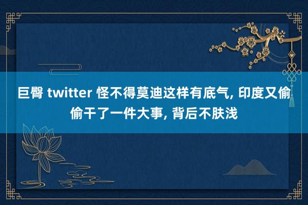 巨臀 twitter 怪不得莫迪这样有底气， 印度又偷偷干了一件大事， 背后不肤浅