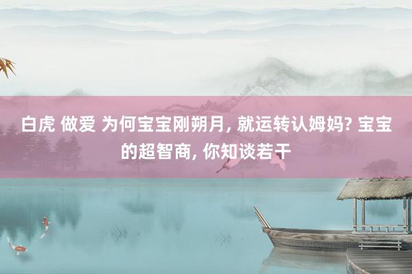 白虎 做爱 为何宝宝刚朔月， 就运转认姆妈? 宝宝的超智商， 你知谈若干
