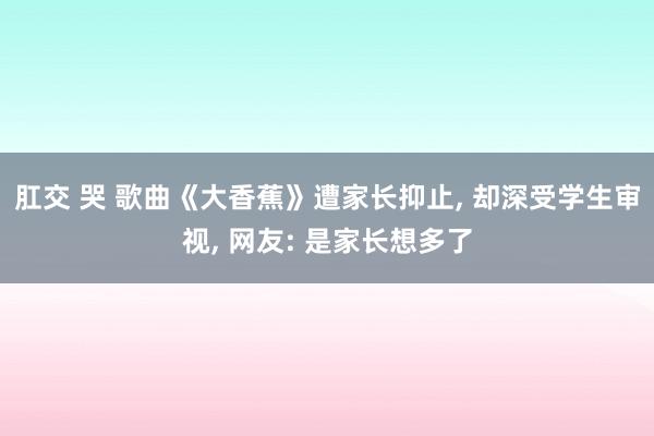 肛交 哭 歌曲《大香蕉》遭家长抑止， 却深受学生审视， 网友: 是家长想多了