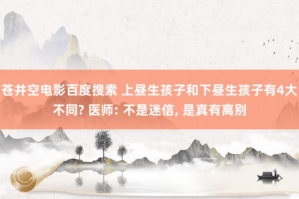 苍井空电影百度搜索 上昼生孩子和下昼生孩子有4大不同? 医师: 不是迷信， 是真有离别