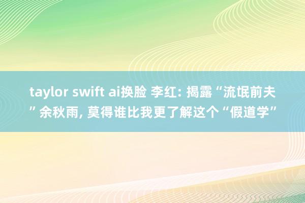 taylor swift ai换脸 李红: 揭露“流氓前夫”余秋雨， 莫得谁比我更了解这个“假道学”