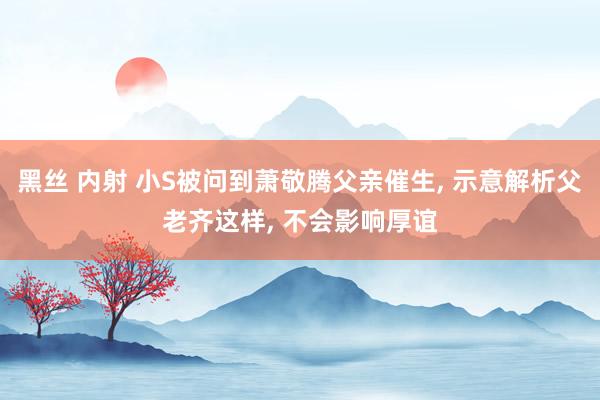 黑丝 内射 小S被问到萧敬腾父亲催生， 示意解析父老齐这样， 不会影响厚谊
