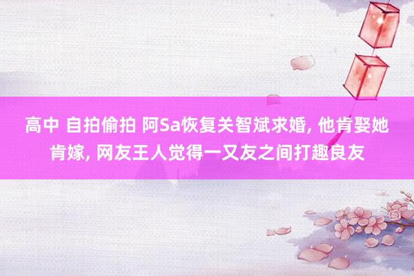 高中 自拍偷拍 阿Sa恢复关智斌求婚， 他肯娶她肯嫁， 网友王人觉得一又友之间打趣良友