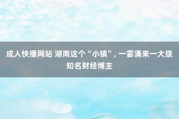 成人快播网站 湖南这个“小镇”， 一霎涌来一大拨知名财经博主