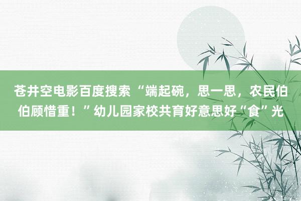 苍井空电影百度搜索 “端起碗，思一思，农民伯伯顾惜重！”幼儿园家校共育好意思好“食”光