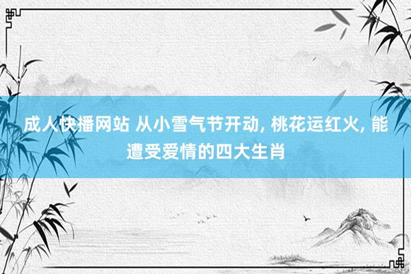 成人快播网站 从小雪气节开动， 桃花运红火， 能遭受爱情的四大生肖