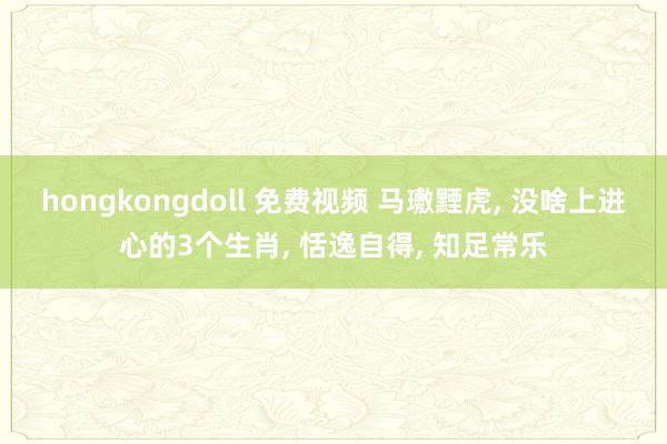 hongkongdoll 免费视频 马璷黫虎， 没啥上进心的3个生肖， 恬逸自得， 知足常乐
