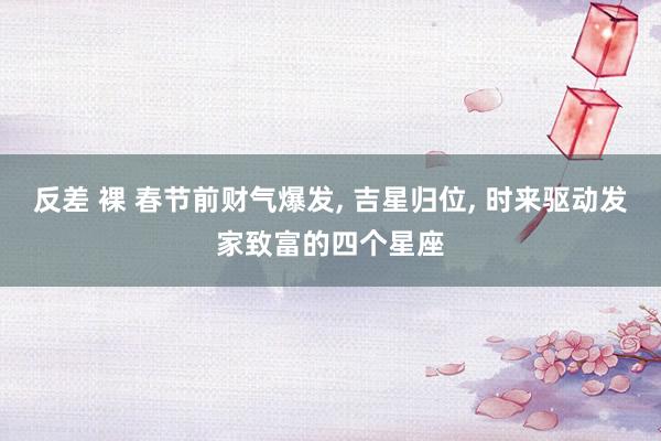 反差 裸 春节前财气爆发， 吉星归位， 时来驱动发家致富的四个星座