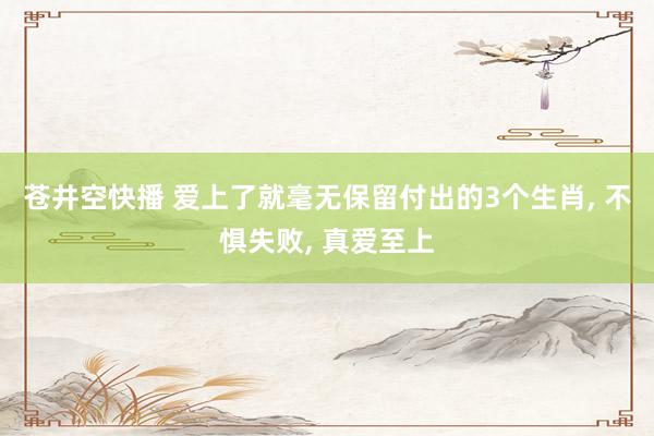 苍井空快播 爱上了就毫无保留付出的3个生肖， 不惧失败， 真爱至上