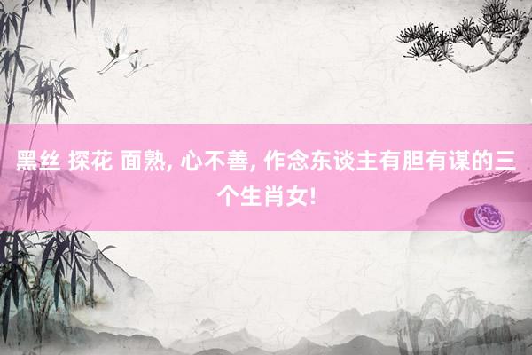 黑丝 探花 面熟， 心不善， 作念东谈主有胆有谋的三个生肖女!