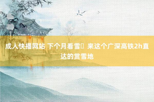 成人快播网站 下个月看雪❄来这个广深高铁2h直达的赏雪地