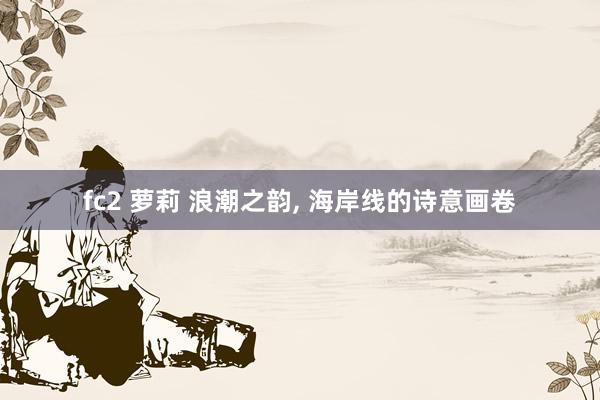 fc2 萝莉 浪潮之韵， 海岸线的诗意画卷