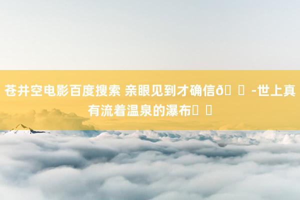 苍井空电影百度搜索 亲眼见到才确信😭世上真有流着温泉的瀑布♨️