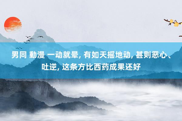 男同 動漫 一动就晕， 有如天摇地动， 甚则恶心、吐逆， 这条方比西药成果还好