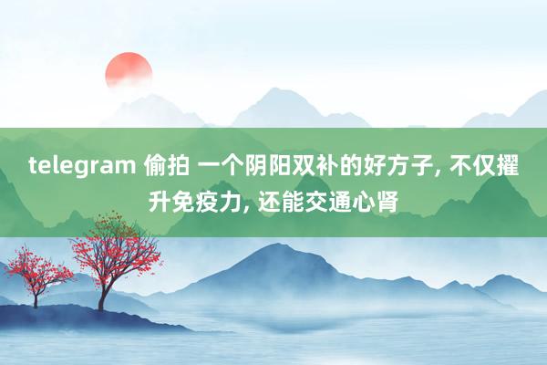 telegram 偷拍 一个阴阳双补的好方子， 不仅擢升免疫力， 还能交通心肾