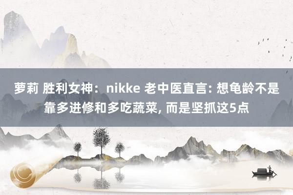 萝莉 胜利女神：nikke 老中医直言: 想龟龄不是靠多进修和多吃蔬菜， 而是坚抓这5点