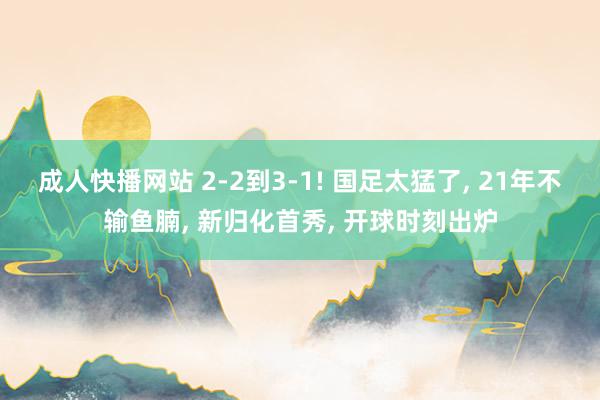 成人快播网站 2-2到3-1! 国足太猛了， 21年不输鱼腩， 新归化首秀， 开球时刻出炉