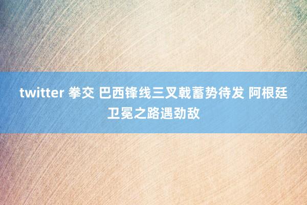 twitter 拳交 巴西锋线三叉戟蓄势待发 阿根廷卫冕之路遇劲敌