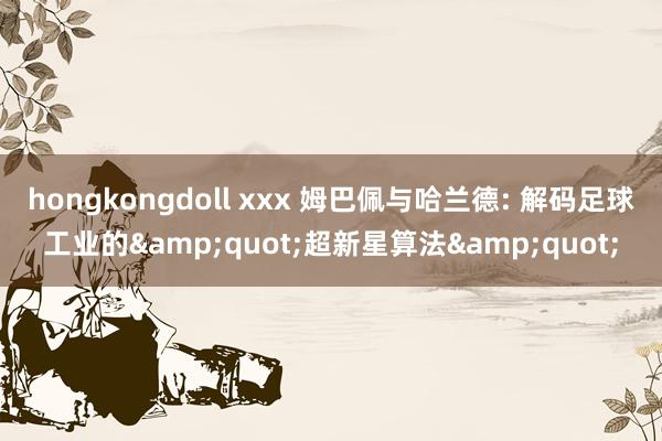hongkongdoll xxx 姆巴佩与哈兰德: 解码足球工业的&quot;超新星算法&quot;