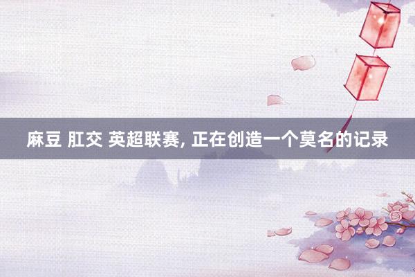 麻豆 肛交 英超联赛， 正在创造一个莫名的记录