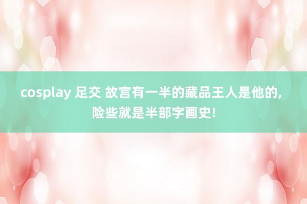 cosplay 足交 故宫有一半的藏品王人是他的， 险些就是半部字画史!