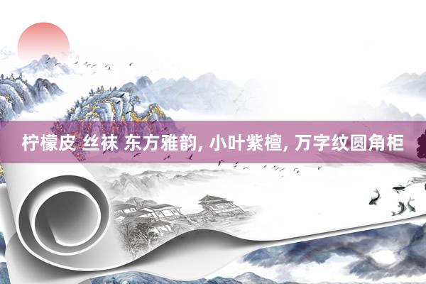 柠檬皮 丝袜 东方雅韵， 小叶紫檀， 万字纹圆角柜