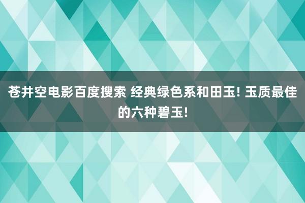 苍井空电影百度搜索 经典绿色系和田玉! 玉质最佳的六种碧玉!