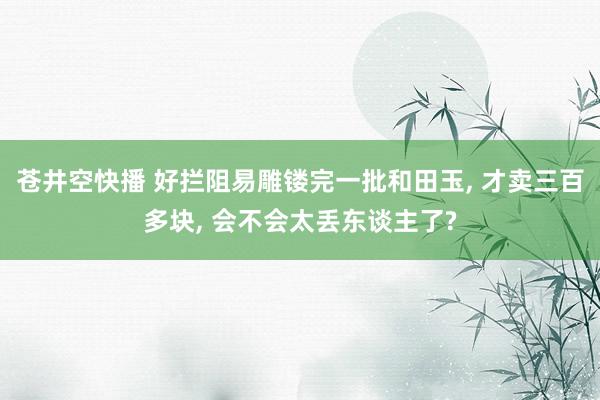 苍井空快播 好拦阻易雕镂完一批和田玉， 才卖三百多块， 会不会太丢东谈主了?