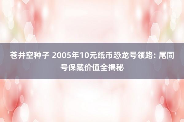 苍井空种子 2005年10元纸币恐龙号领路: 尾同号保藏价值全揭秘