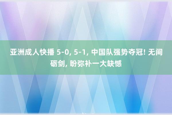 亚洲成人快播 5-0， 5-1， 中国队强势夺冠! 无间砺剑， 盼弥补一大缺憾