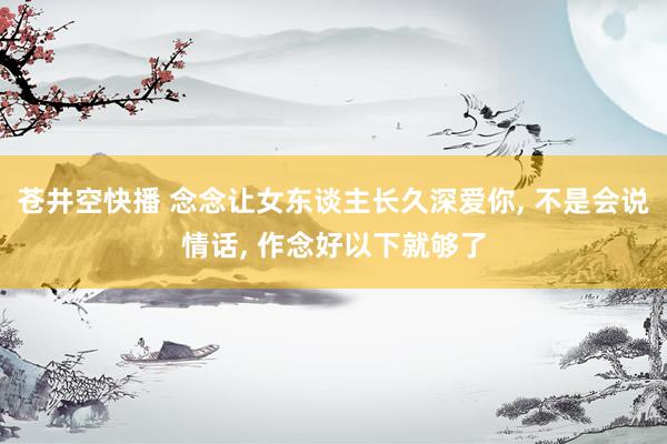 苍井空快播 念念让女东谈主长久深爱你， 不是会说情话， 作念好以下就够了