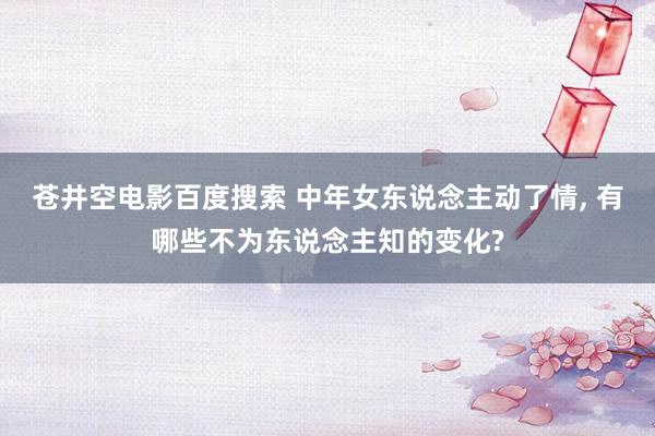 苍井空电影百度搜索 中年女东说念主动了情， 有哪些不为东说念主知的变化?