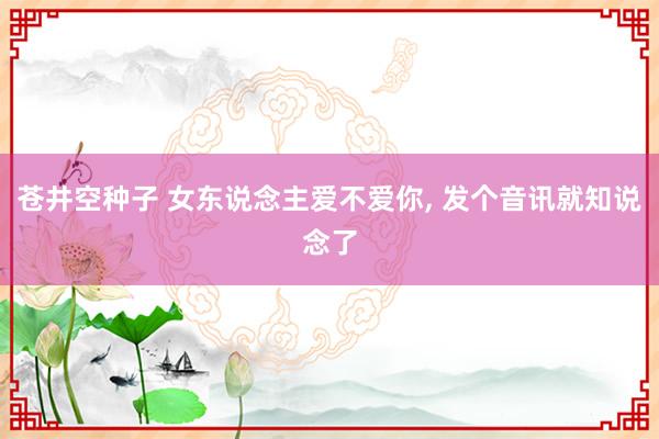 苍井空种子 女东说念主爱不爱你， 发个音讯就知说念了