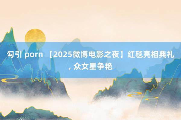 勾引 porn 【2025微博电影之夜】红毯亮相典礼， 众女星争艳