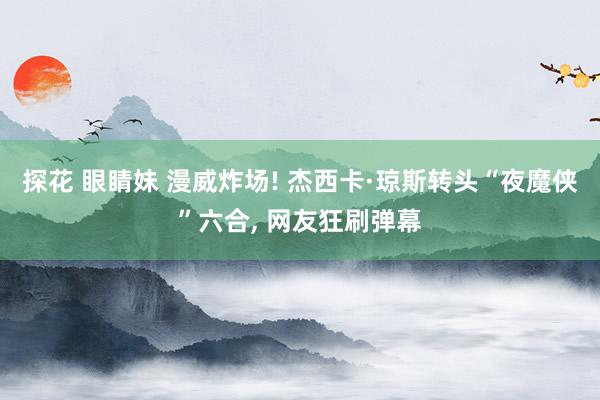 探花 眼睛妹 漫威炸场! 杰西卡·琼斯转头“夜魔侠”六合， 网友狂刷弹幕
