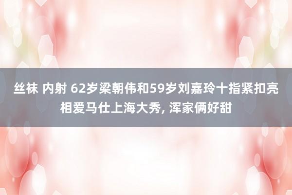 丝袜 内射 62岁梁朝伟和59岁刘嘉玲十指紧扣亮相爱马仕上海大秀， 浑家俩好甜