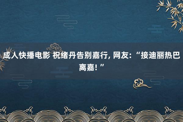 成人快播电影 祝绪丹告别嘉行， 网友: “接迪丽热巴离嘉! ”