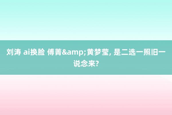 刘涛 ai换脸 傅菁&黄梦莹， 是二选一照旧一说念来?