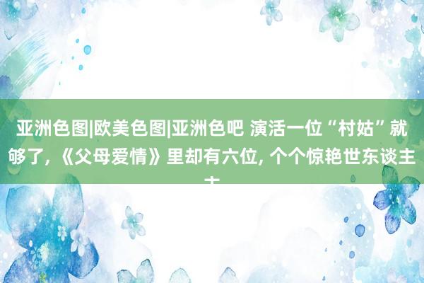 亚洲色图|欧美色图|亚洲色吧 演活一位“村姑”就够了， 《父母爱情》里却有六位， 个个惊艳世东谈主